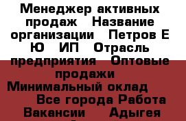 Менеджер активных продаж › Название организации ­ Петров Е.Ю., ИП › Отрасль предприятия ­ Оптовые продажи › Минимальный оклад ­ 30 000 - Все города Работа » Вакансии   . Адыгея респ.,Адыгейск г.